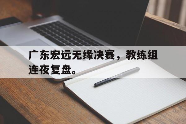 IM电竞安全下载-广东宏远无缘决赛，教练组连夜复盘。
