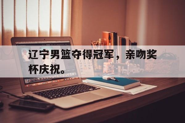 IM电竞安全下载-辽宁男篮夺得冠军，亲吻奖杯庆祝。