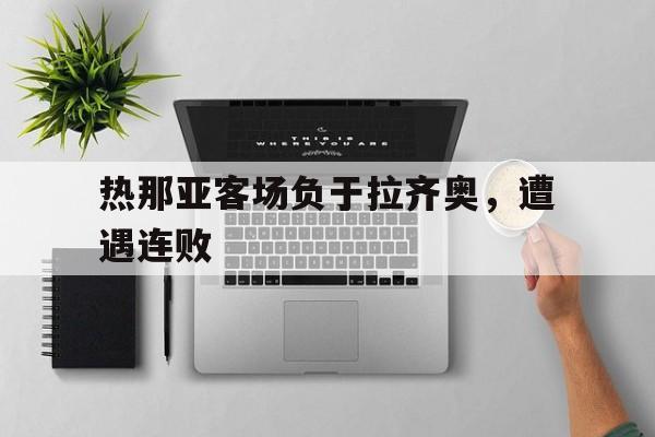 IM电竞游戏平台-热那亚客场负于拉齐奥，遭遇连败