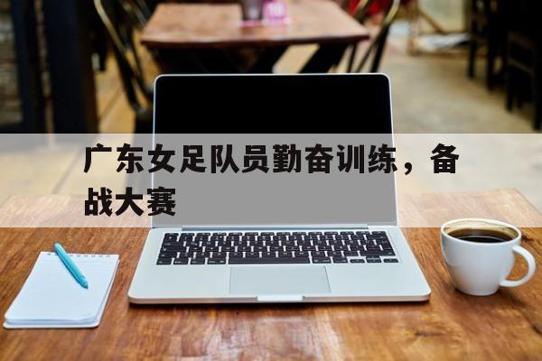 广东女足队员勤奋训练，备战大赛