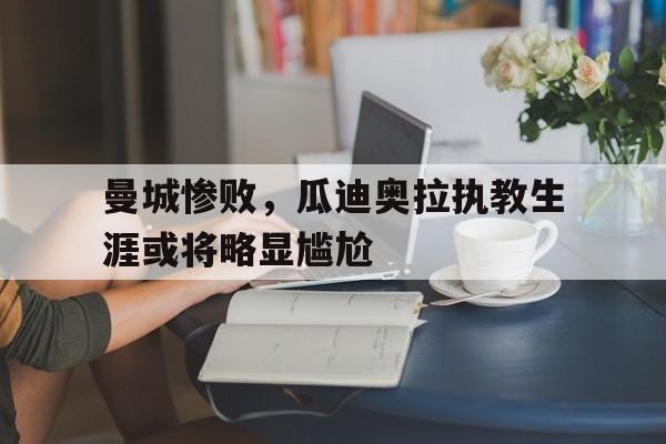 曼城惨败，瓜迪奥拉执教生涯或将略显尴尬