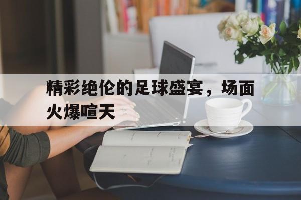 精彩绝伦的足球盛宴,场面火爆喧天 精彩绝伦的足球盛宴,场面火爆喧天