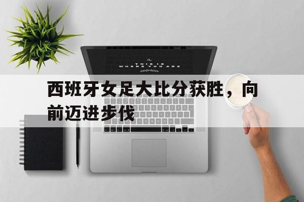 西班牙女足大比分获胜,向前迈进步伐 西班牙女足大比分获胜,向前迈进步伐