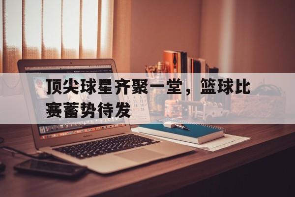 顶尖球星齐聚一堂，篮球比赛蓄势待发