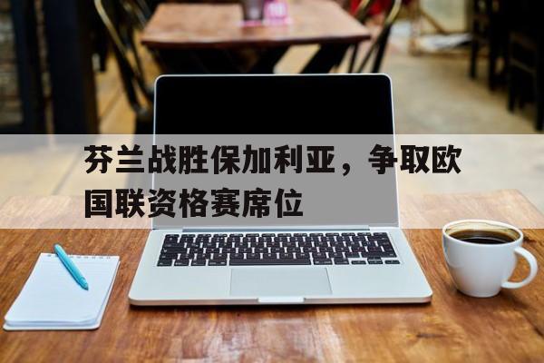 IM电竞安全下载-芬兰战胜保加利亚，争取欧国联资格赛席位
